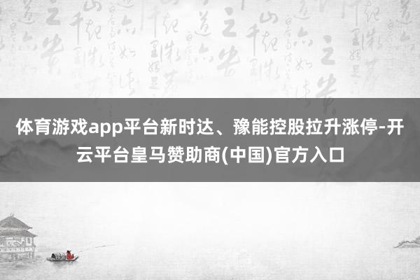 体育游戏app平台新时达、豫能控股拉升涨停-开云平台皇马赞助商(中国)官方入口