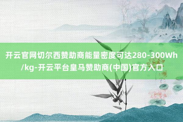 开云官网切尔西赞助商能量密度可达280-300Wh/kg-开云平台皇马赞助商(中国)官方入口